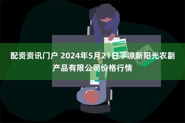 配资资讯门户 2024年5月21日平凉新阳光农副产品有限公司价格行情